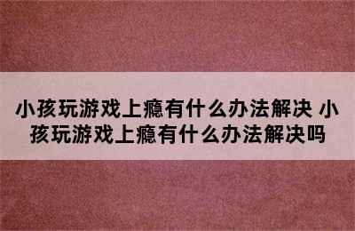 小孩玩游戏上瘾有什么办法解决 小孩玩游戏上瘾有什么办法解决吗